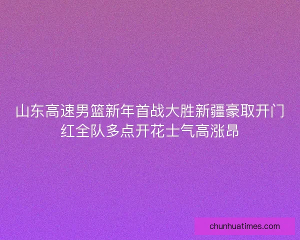 山东高速男篮新年首战大胜新疆豪取开门红全队多点开花士气高涨昂 山东高速男篮新年首战大胜新疆豪取开门红全队多点开花士气高涨昂