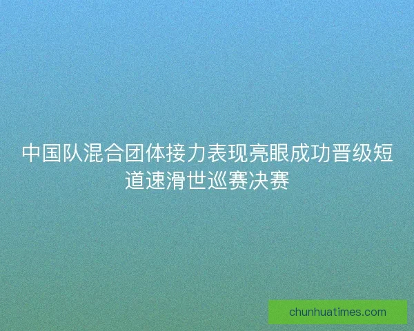 中国队混合团体接力表现亮眼成功晋级短道速滑世巡赛决赛